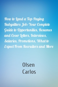 How to Land a Top-Paying Babysitters Job: Your Complete Guide to Opportunities, Resumes and Cover Letters, Interviews, Salaries, Promotions, What to Expect From Recruiters and More