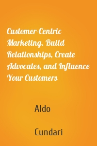 Customer-Centric Marketing. Build Relationships, Create Advocates, and Influence Your Customers