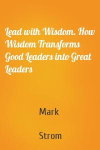 Lead with Wisdom. How Wisdom Transforms Good Leaders into Great Leaders