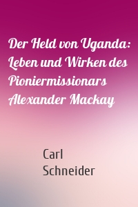 Der Held von Uganda: Leben und Wirken des Pioniermissionars Alexander Mackay