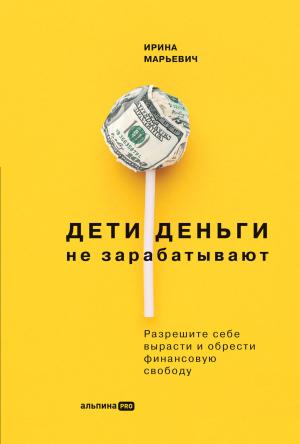 Обложка книги «Дети деньги не зарабатывают. Разрешите себе вырасти и обрести финансовую свободу» — Ирина Марьевич