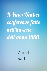 Il Vino: Undici conferenze fatte nell'inverno dell'anno 1880