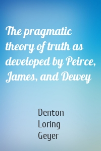 The pragmatic theory of truth as developed by Peirce, James, and Dewey