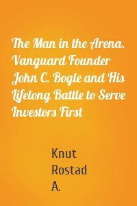 The Man in the Arena. Vanguard Founder John C. Bogle and His Lifelong Battle to Serve Investors First