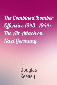 The Combined Bomber Offensive 1943 - 1944: The Air Attack on Nazi Germany