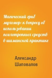 Александр Шаповалов - Магический гриб мухомор: к вопросу об использовании психотропных средств в шаманской практике