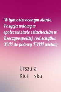 W tym osieroconym stanie. Pozycja wdowy w społeczeństwie szlacheckim w Rzeczypospolitej (od schyłku XVII do połowy XVIII wieku)