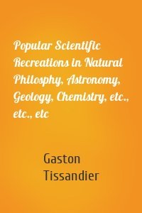 Popular Scientific Recreations in Natural Philosphy, Astronomy, Geology, Chemistry, etc., etc., etc