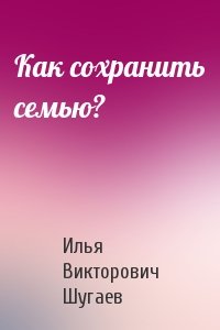 Илья Викторович Шугаев - Как сохранить семью?