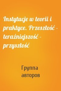 Instytucje w teorii i praktyce. Przeszłość - teraźniejszość - przyszłość