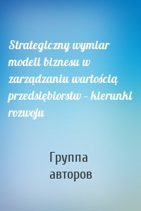 Strategiczny wymiar modeli biznesu w zarządzaniu wartością przedsiębiorstw – kierunki rozwoju