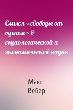 Обложка книги «Смысл «свободы от оценки» в социологической и экономической науке» — Макс Вебер