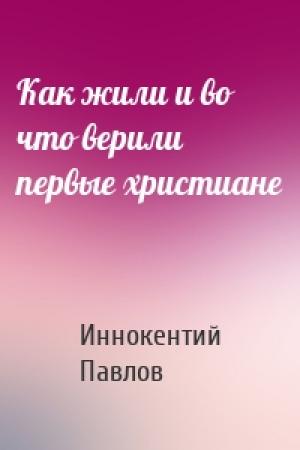 Обложка книги «Как жили и во что верили первые христиане» — Иннокентий Павлов