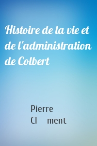 Histoire de la vie et de l'administration de Colbert