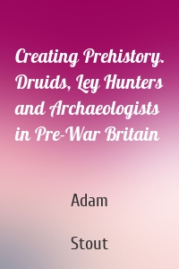 Creating Prehistory. Druids, Ley Hunters and Archaeologists in Pre-War Britain