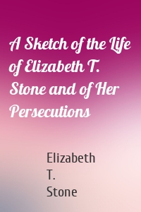 A Sketch of the Life of Elizabeth T. Stone and of Her Persecutions