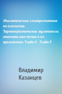 Аналитическая электростатика на плоскости. Характеристические мультиполи относительно точки и их приложения. Глава 5 – Глава 9