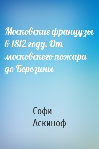 Московские французы в 1812 году. От московского пожара до Березины