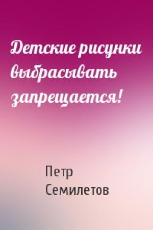 Обложка книги «Детские рисунки выбрасывать запрещается!» — Петр Семилетов