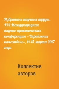 Избранные научные труды. XVI Международная научно-практическая конференция «Управление качеством», 14-15 марта 2017 года