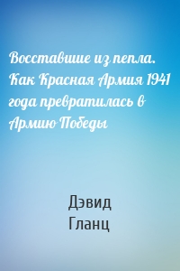 Восставшие из пепла. Как Красная Армия 1941 года превратилась в Армию Победы