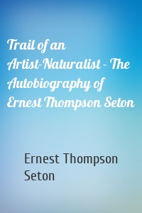 Trail of an Artist-Naturalist - The Autobiography of Ernest Thompson Seton