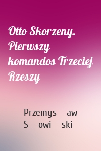 Otto Skorzeny. Pierwszy komandos Trzeciej Rzeszy