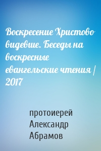 Воскресение Христово видевше. Беседы на воскресные евангельские чтения / 2017