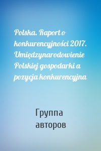 Polska. Raport o konkurencyjności 2017. Umiędzynarodowienie Polskiej gospodarki a pozycja konkurencyjna