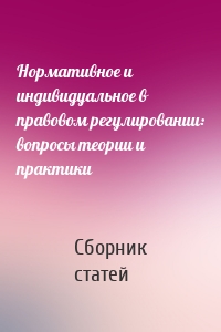 Нормативное и индивидуальное в правовом регулировании: вопросы теории и практики