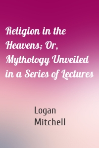 Religion in the Heavens; Or, Mythology Unveiled in a Series of Lectures