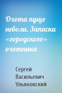 Охота пуще неволи. Записки «городского» охотника