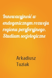 Innowacyjność w endogenicznym rozwoju regionu peryferyjnego. Studium socjologiczne