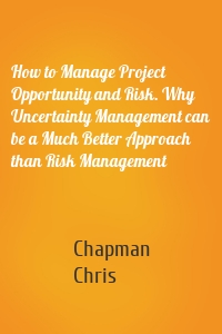 How to Manage Project Opportunity and Risk. Why Uncertainty Management can be a Much Better Approach than Risk Management