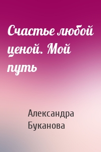 Счастье любой ценой. Мой путь