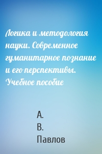 Логика и методология науки. Современное гуманитарное познание и его перспективы. Учебное пособие