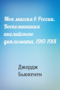 Моя миссия в России. Воспоминания английского дипломата. 1910-1918