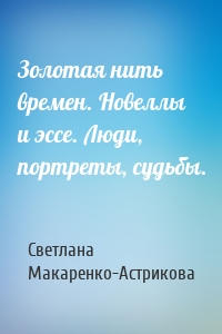 Золотая нить времен. Новеллы и эссе. Люди, портреты, судьбы.