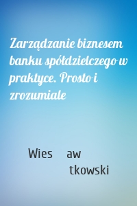 Zarządzanie biznesem banku spółdzielczego w praktyce. Prosto i zrozumiale