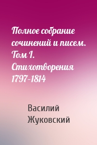 Полное собрание сочинений и писем. Том I. Стихотворения 1797–1814