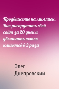 Продвижение на миллион. Как раскрутить свой сайт за 20 дней и увеличить поток клиентов в 2 раза