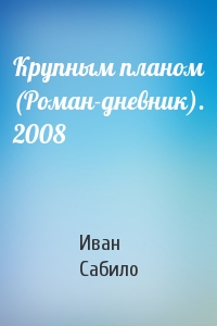 Иван Сабило - Крупным планом (Роман-дневник). 2008