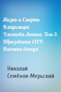 Жизнь и Смерть Владимира Ульянова-Ленина. Том 3. Образование СССР. Кончина вождя