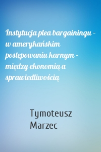 Instytucja plea bargainingu – w amerykańskim postępowaniu karnym – między ekonomią a sprawiedliwością