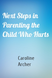 Next Steps in Parenting the Child Who Hurts