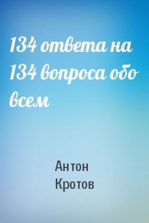 Обложка книги «134 ответа на 134 вопроса обо всем» — Антон Кротов