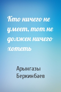Кто ничего не умеет, тот не должен ничего хотеть