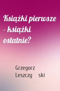 Książki pierwsze - książki ostatnie?