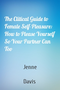 The Clitical Guide to Female Self-Pleasure: How to Please Yourself So Your Partner Can Too