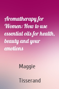 Aromatherapy for Women: How to use essential oils for health, beauty and your emotions